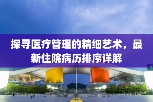探寻医疗管理的精细艺术，最新住院病历排序详解