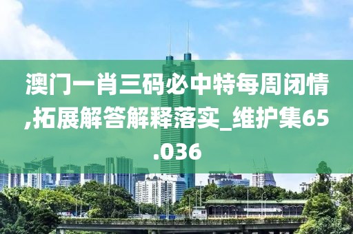 澳门一肖三码必中特每周闭情,拓展解答解释落实_维护集65.036