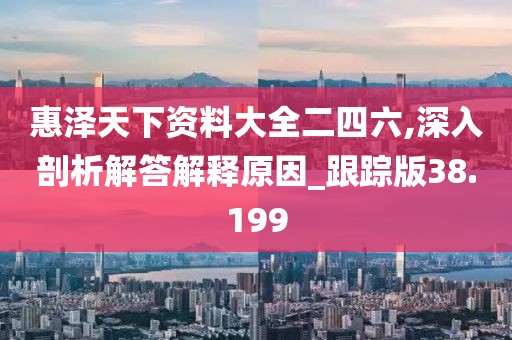 惠泽天下资料大全二四六,深入剖析解答解释原因_跟踪版38.199