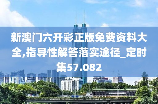 新澳门六开彩正版免费资料大全,指导性解答落实途径_定时集57.082