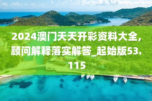 2024澳门天天开彩资料大全,顾问解释落实解答_起始版53.115