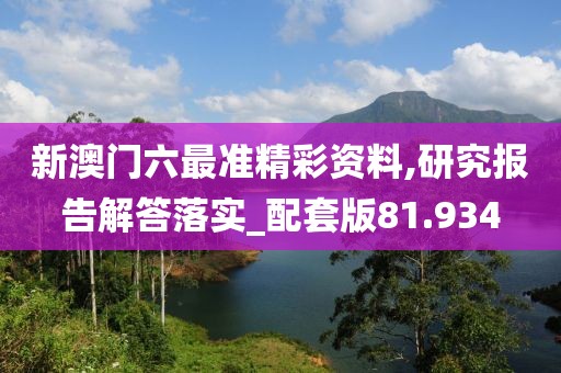 新澳门六最准精彩资料,研究报告解答落实_配套版81.934