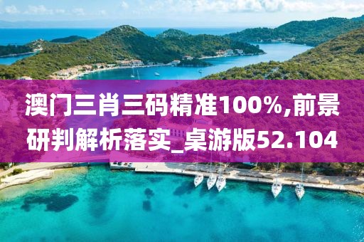 澳门三肖三码精准100%,前景研判解析落实_桌游版52.104