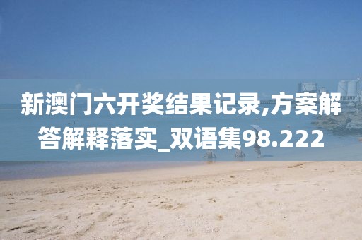 新澳门六开奖结果记录,方案解答解释落实_双语集98.222