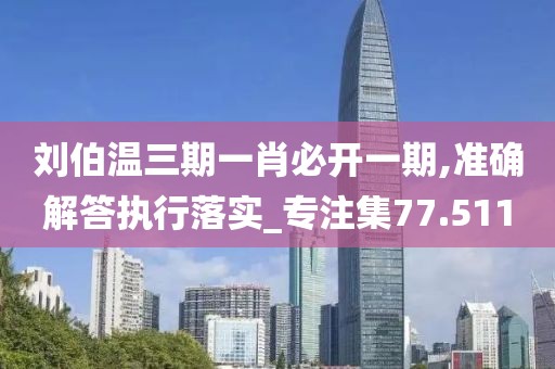 刘伯温三期一肖必开一期,准确解答执行落实_专注集77.511
