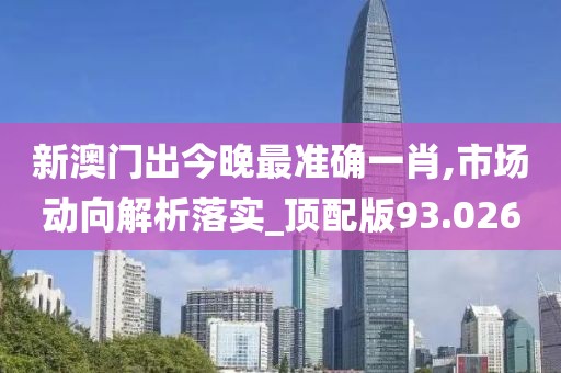 新澳门出今晚最准确一肖,市场动向解析落实_顶配版93.026