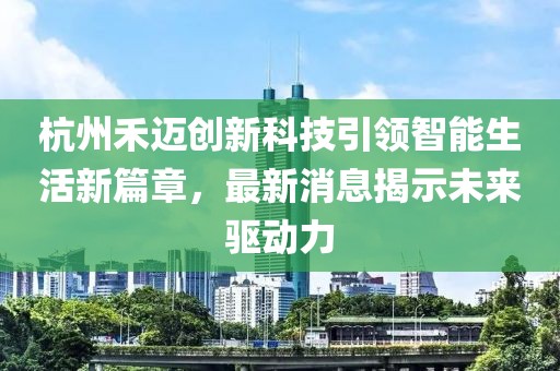 杭州禾迈创新科技引领智能生活新篇章，最新消息揭示未来驱动力