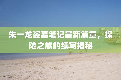 朱一龙盗墓笔记最新篇章，探险之旅的续写揭秘