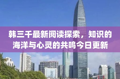 韩三千最新阅读探索，知识的海洋与心灵的共鸣今日更新