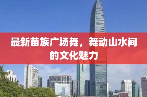 最新苗族广场舞，舞动山水间的文化魅力