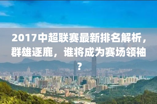 2017中超联赛最新排名解析，群雄逐鹿，谁将成为赛场领袖？