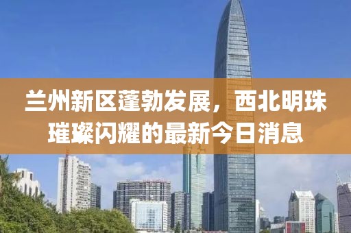 兰州新区蓬勃发展，西北明珠璀璨闪耀的最新今日消息