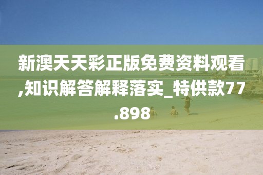 新澳天天彩正版免费资料观看,知识解答解释落实_特供款77.898
