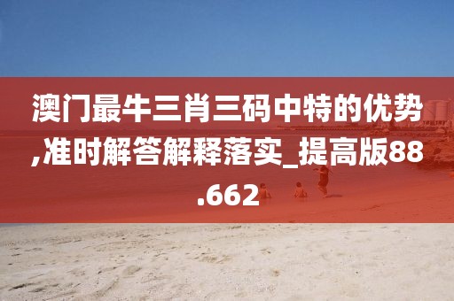 澳门最牛三肖三码中特的优势,准时解答解释落实_提高版88.662