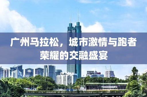 广州马拉松，城市激情与跑者荣耀的交融盛宴