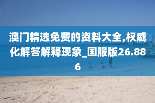 澳门精选免费的资料大全,权威化解答解释现象_国服版26.886
