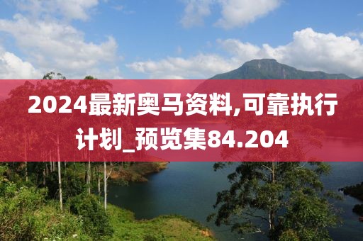 2024最新奥马资料,可靠执行计划_预览集84.204