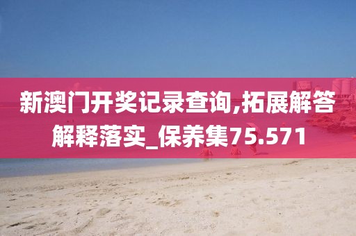 新澳门开奖记录查询,拓展解答解释落实_保养集75.571