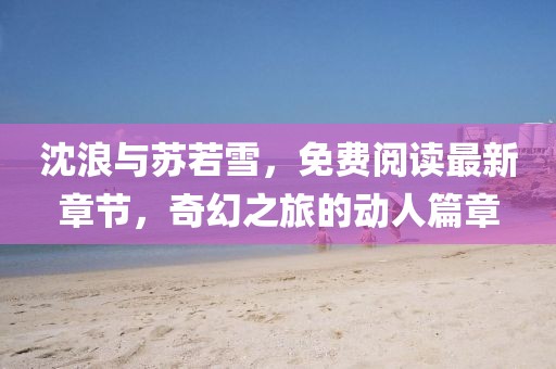 沈浪与苏若雪，免费阅读最新章节，奇幻之旅的动人篇章
