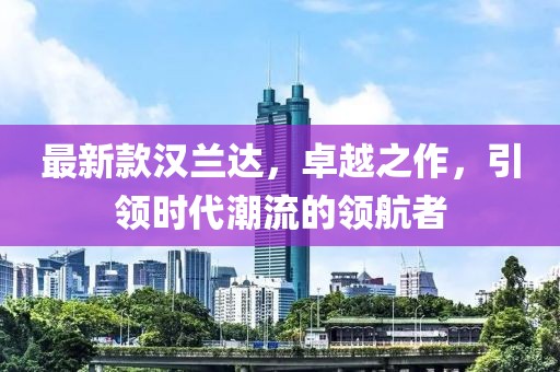 最新款汉兰达，卓越之作，引领时代潮流的领航者