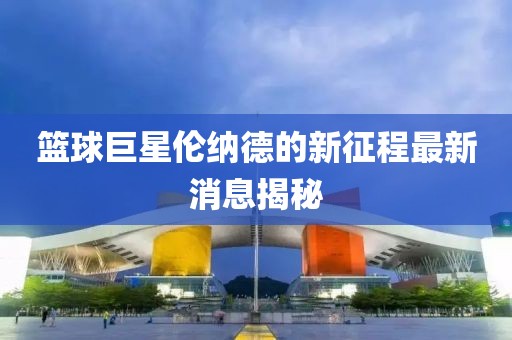 篮球巨星伦纳德的新征程最新消息揭秘