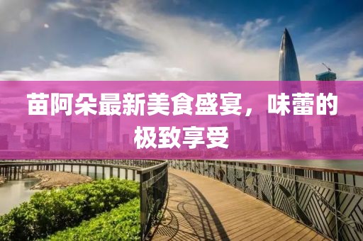 苗阿朵最新美食盛宴，味蕾的极致享受