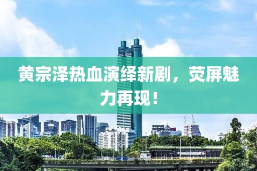 黄宗泽热血演绎新剧，荧屏魅力再现！