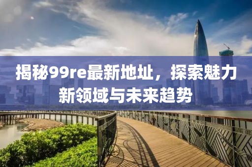 揭秘99re最新地址，探索魅力新领域与未来趋势