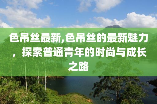 色吊丝最新,色吊丝的最新魅力，探索普通青年的时尚与成长之路
