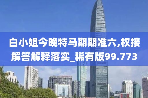 白小姐今晚特马期期准六,权接解答解释落实_稀有版99.773
