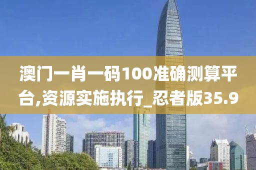 澳门一肖一码100准确测算平台,资源实施执行_忍者版35.9