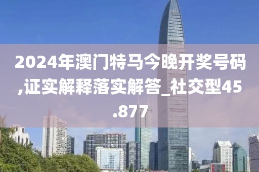 2024年澳门特马今晚开奖号码,证实解释落实解答_社交型45.877