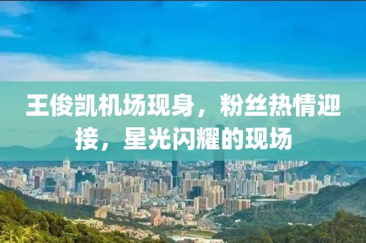 王俊凯机场现身，粉丝热情迎接，星光闪耀的现场
