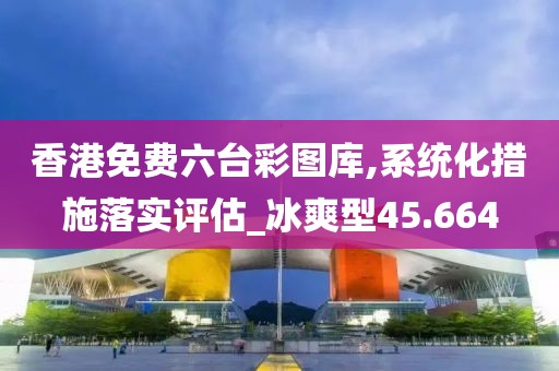香港免费六台彩图库,系统化措施落实评估_冰爽型45.664