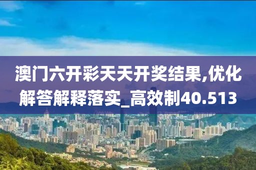 澳门六开彩天天开奖结果,优化解答解释落实_高效制40.513