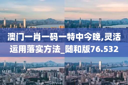澳门一肖一码一特中今晚,灵活运用落实方法_随和版76.532