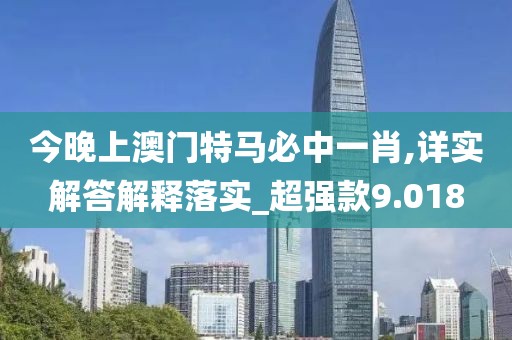 今晚上澳门特马必中一肖,详实解答解释落实_超强款9.018