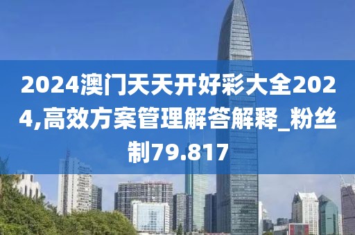 2024澳门天天开好彩大全2024,高效方案管理解答解释_粉丝制79.817