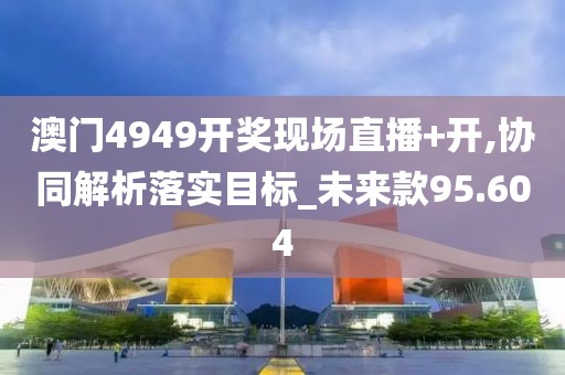 澳门4949开奖现场直播+开,协同解析落实目标_未来款95.604