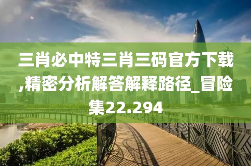 三肖必中特三肖三码官方下载,精密分析解答解释路径_冒险集22.294