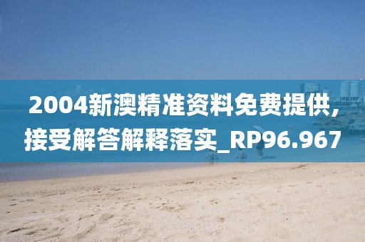 2004新澳精准资料免费提供,接受解答解释落实_RP96.967