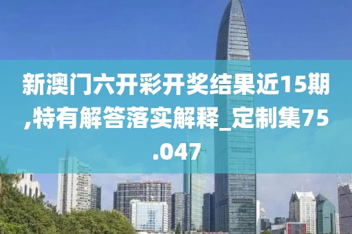 新澳门六开彩开奖结果近15期,特有解答落实解释_定制集75.047
