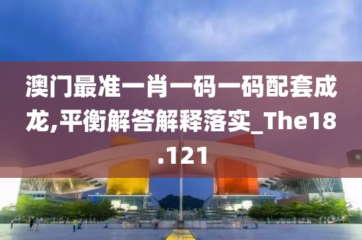 澳门最准一肖一码一码配套成龙,平衡解答解释落实_The18.121