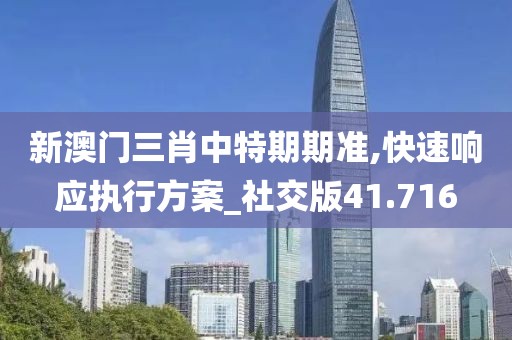 新澳门三肖中特期期准,快速响应执行方案_社交版41.716