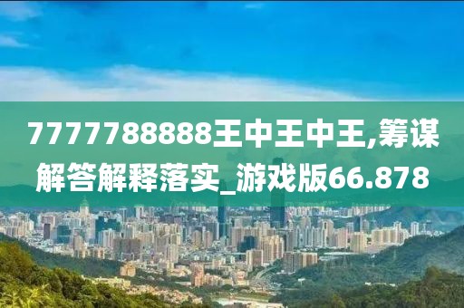 7777788888王中王中王,筹谋解答解释落实_游戏版66.878