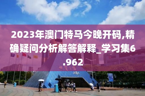 2023年澳门特马今晚开码,精确疑问分析解答解释_学习集6.962