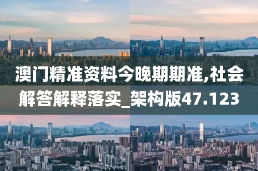 澳门精准资料今晚期期准,社会解答解释落实_架构版47.123