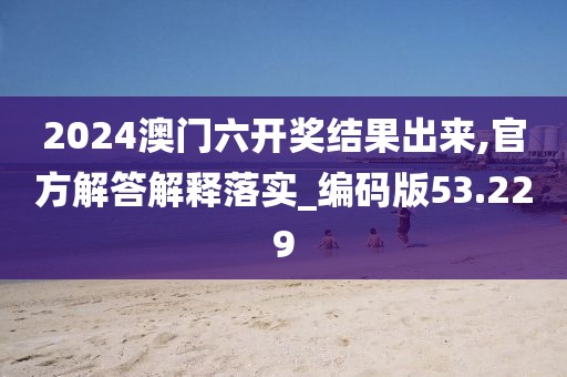 2024澳门六开奖结果出来,官方解答解释落实_编码版53.229
