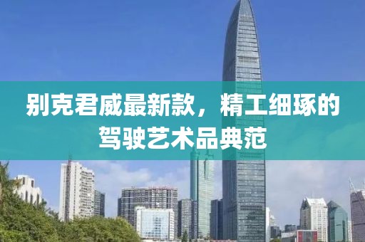 别克君威最新款，精工细琢的驾驶艺术品典范