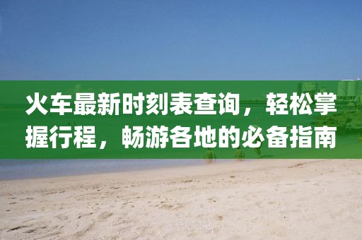 火车最新时刻表查询，轻松掌握行程，畅游各地的必备指南